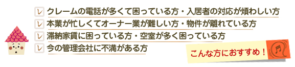 クレームの電話が多くて困っている方・入居者の対応が煩わしい方  本業が忙しくてオーナー業が難しい方・物件が離れている方  滞納家賃に困っている方・空室が多く困っている方  今の管理会社に不満がある方